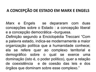 A CONCEPÇÃO DE ESTADO EM MARX E ENGELS
lMarx e Engels se depararam com duas
concepções sobre o Estado : a concepção liberal
e a concepção democrática –burguesa.
lDefinição segundo a Enciclopédia Treccani “Com
a palavra estado, indica-se modernamente a maior
organização política que a humanidade conhece;
ela se refere quer ao complexo territorial e
demográfico sobre o qual se exerce uma
dominação (isto é, o poder político), quer a relação
de coexistência e de coesão das leis e dos
órgãos que dominam sobre esse complexo.”
 