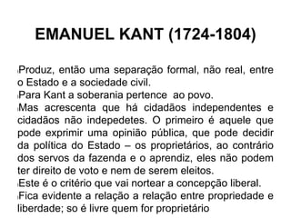EMANUEL KANT (1724-1804)
lProduz, então uma separação formal, não real, entre
o Estado e a sociedade civil.
lPara Kant a soberania pertence ao povo.
lMas acrescenta que há cidadãos independentes e
cidadãos não indepedetes. O primeiro é aquele que
pode exprimir uma opinião pública, que pode decidir
da política do Estado – os proprietários, ao contrário
dos servos da fazenda e o aprendiz, eles não podem
ter direito de voto e nem de serem eleitos.
lEste é o critério que vai nortear a concepção liberal.
lFica evidente a relação a relação entre propriedade e
liberdade; so é livre quem for proprietário
 