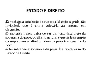 ESTADO E DIREITO
lKant chega a conclusão de que toda lei é tão sagrada, tão
inviolável, que é crime colocá-la até mesma em
discussão.
lO monarca nunca deixa de ser um justo interprete da
soberania do povo, do direito natural e que as leis sempre
correspondem ao direito natural, a própria soberania do
povo.
lA lei sobrepõe a soberania do povo. É a típica visão do
Estado de Direito.
 