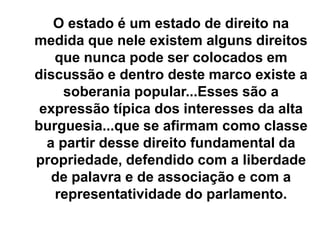 O estado é um estado de direito na
medida que nele existem alguns direitos
que nunca pode ser colocados em
discussão e dentro deste marco existe a
soberania popular...Esses são a
expressão típica dos interesses da alta
burguesia...que se afirmam como classe
a partir desse direito fundamental da
propriedade, defendido com a liberdade
de palavra e de associação e com a
representatividade do parlamento.
 