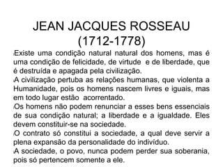 JEAN JACQUES ROSSEAU
(1712-1778)
lExiste uma condição natural natural dos homens, mas é
uma condição de felicidade, de virtude e de liberdade, que
é destruída e apagada pela civilização.
lA civilização pertuba as relações humanas, que violenta a
Humanidade, pois os homens nascem livres e iguais, mas
em todo lugar estão acorrentado.
lOs homens não podem renunciar a esses bens essenciais
de sua condição natural; a liberdade e a igualdade. Eles
devem constituir-se na sociedade.
lO contrato só constitui a sociedade, a qual deve servir a
plena expansão da personalidade do indivíduo.
lA sociedade, o povo, nunca podem perder sua soberania,
pois só pertencem somente a ele.
 