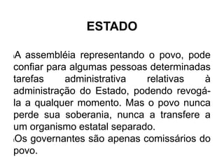 ESTADO
lA assembléia representando o povo, pode
confiar para algumas pessoas determinadas
tarefas administrativa relativas à
administração do Estado, podendo revogá-
la a qualquer momento. Mas o povo nunca
perde sua soberania, nunca a transfere a
um organismo estatal separado.
lOs governantes são apenas comissários do
povo.
 