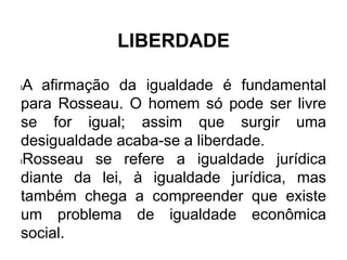 LIBERDADE
lA afirmação da igualdade é fundamental
para Rosseau. O homem só pode ser livre
se for igual; assim que surgir uma
desigualdade acaba-se a liberdade.
lRosseau se refere a igualdade jurídica
diante da lei, à igualdade jurídica, mas
também chega a compreender que existe
um problema de igualdade econômica
social.
 