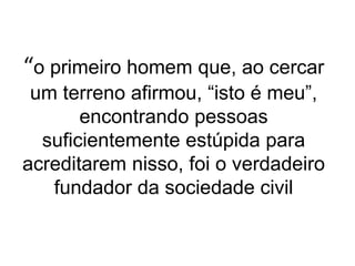 “o primeiro homem que, ao cercar
um terreno afirmou, “isto é meu”,
encontrando pessoas
suficientemente estúpida para
acreditarem nisso, foi o verdadeiro
fundador da sociedade civil
 