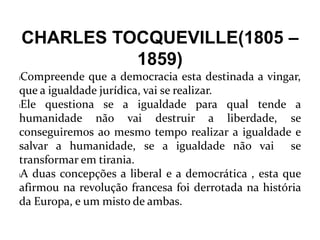CHARLES TOCQUEVILLE(1805 –
1859)
lCompreende que a democracia esta destinada a vingar,
que a igualdade jurídica, vai se realizar.
lEle questiona se a igualdade para qual tende a
humanidade não vai destruir a liberdade, se
conseguiremos ao mesmo tempo realizar a igualdade e
salvar a humanidade, se a igualdade não vai se
transformar em tirania.
lA duas concepções a liberal e a democrática , esta que
afirmou na revolução francesa foi derrotada na história
da Europa, e um misto de ambas.
 