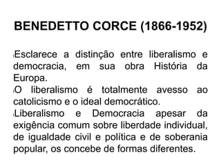 BENEDETTO CORCE (1866-1952)
lEsclarece a distinção entre liberalismo e
democracia, em sua obra História da
Europa.
lO liberalismo é totalmente avesso ao
catolicismo e o ideal democrático.
lLiberalismo e Democracia apesar da
exigência comum sobre liberdade individual,
de igualdade civil e política e de soberania
popular, os concebe de formas diferentes.
 