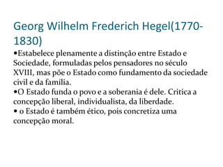 Georg Wilhelm Frederich Hegel(1770-
1830)
Estabelece plenamente a distinção entre Estado e
Sociedade, formuladas pelos pensadores no século
XVIII, mas põe o Estado como fundamento da sociedade
civil e da família.
O Estado funda o povo e a soberania é dele. Critica a
concepção liberal, individualista, da liberdade.
 o Estado é também ético, pois concretiza uma
concepção moral.
 