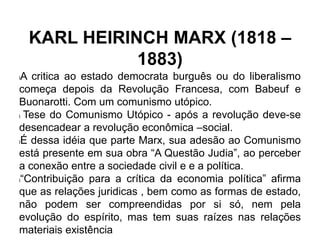 KARL HEIRINCH MARX (1818 –
1883)
lA critica ao estado democrata burguês ou do liberalismo
começa depois da Revolução Francesa, com Babeuf e
Buonarotti. Com um comunismo utópico.
l Tese do Comunismo Utópico - após a revolução deve-se
desencadear a revolução econômica –social.
lÉ dessa idéia que parte Marx, sua adesão ao Comunismo
está presente em sua obra “A Questão Judia”, ao perceber
a conexão entre a sociedade civil e e a política.
l“Contribuição para a crítica da economia política” afirma
que as relações juridicas , bem como as formas de estado,
não podem ser compreendidas por si só, nem pela
evolução do espírito, mas tem suas raízes nas relações
materiais existência
 