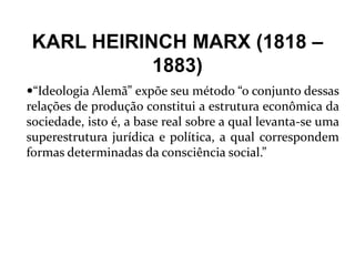 KARL HEIRINCH MARX (1818 –
1883)
“Ideologia Alemã” expõe seu método “o conjunto dessas
relações de produção constitui a estrutura econômica da
sociedade, isto é, a base real sobre a qual levanta-se uma
superestrutura jurídica e política, a qual correspondem
formas determinadas da consciência social.”
 