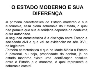 O ESTADO MODERNO E SUA
DIFERENÇA
lA primeira característica do Estado moderno é sua
autonomia, essa plena soberania do Estado, o qual
não permite que sua autoridade dependa de nenhuma
outra autoridade.
lA segunda caracteristica é a distinção entre Estado e
sociedade civil e que vai se evidenciar no séc. XVII,
na Inglaterra.
lTerceira característica é que na Idade Média o Estado
é patronal, ou seja, propriedade do senhor, já no
estado moderno existe uma identificação absoluta
entre o Estado e o monarca, o qual representa a
soberania estatal.
 
