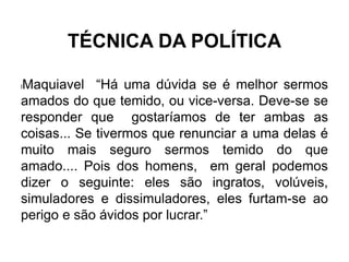 TÉCNICA DA POLÍTICA
lMaquiavel “Há uma dúvida se é melhor sermos
amados do que temido, ou vice-versa. Deve-se se
responder que gostaríamos de ter ambas as
coisas... Se tivermos que renunciar a uma delas é
muito mais seguro sermos temido do que
amado.... Pois dos homens, em geral podemos
dizer o seguinte: eles são ingratos, volúveis,
simuladores e dissimuladores, eles furtam-se ao
perigo e são ávidos por lucrar.”
 
