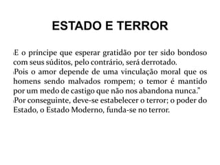 ESTADO E TERROR
lE o príncipe que esperar gratidão por ter sido bondoso
com seus súditos, pelo contrário, será derrotado.
lPois o amor depende de uma vinculação moral que os
homens sendo malvados rompem; o temor é mantido
por um medo de castigo que não nos abandona nunca.”
lPor conseguinte, deve-se estabelecer o terror; o poder do
Estado, o Estado Moderno, funda-se no terror.
 