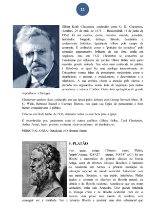 11
Gilbert Keith Chesterton, conhecido como G. K. Chesterton,
(Londres, 29 de maio de 1874 — Beaconsfield, 14 de junho de
1936) foi um escritor, poeta, narrador, ensaísta, jornalista,
historiador, biógrafo, teólogo, filósofo, desenhista e
conferencista britânico. Igualmente trilhou pelo campo da
economia. É conhecido como o "príncipe do paradoxo" pelo
conteúdo argumentativo brilhante de sua obra. amília era
Anglicana, mas em 1922 Chesterton se converteu ao
Catolicismo por influência do escritor Hilaire Belloc com quem
mantinha grande amizade. Sua obra mais conhecida do público
é Ortodoxia na qual faz uma apologia impressionante do
Cristianismo contra linhas de pensamento modernistas como o
cientificismo, o ateísmo, o reducionismo, o determinismo e o
relativismo. A sua retórica chama a atenção pela clareza e
precisão nos argumentos, sendo fonte de inspiração para muitos
pensadores e autores Cristãos. Outro livro apologético de grande
importância é Hereges.
Chesterton também ficou conhecido em sua época pelos debates com George Bernard Shaw, H.
G. Wells, Bertrand Russell e Clarence Darrow, nos quais sua lógica de pensamento e bom
humor conquistavam o público.
Faleceu em 14 de Junho de 1936, deixando todos os seus bens para a Igreja
É reconhecido por, juntamente com os outros católicos (Hilaire Belloc, Cecil Chesterton,
Arthur Penty), haver previsto o sistema sócio-económico do distributismo.
PRINCIPAL OBRA: Ortodoxia e O Homem Eterno
9. PLATÃO
(em grego antigo: Πλάτων, transl. Plátōn,
"amplo",Atenas, 428/427 – Atenas, 348/347 a.C.) foi um
filósofo e matemático do período clássico da Grécia
Antiga, autor de diversos diálogos filosóficos e fundador
da Academia em Atenas, a primeira instituição de
educação superior do mundo ocidental. Juntamente com
seu mentor, Sócrates, e seu pupilo, Aristóteles, Platão
ajudou a construir os alicerces da filosofia natural, da
ciência e da filosofia ocidental. Acredita-se que seu nome
verdadeiro tenha sido Arístocles. Teve grande influência
na teologia cristã e na filosofia ocidental. Para ele, o
homem vivia preso num mundo de sombras, sem
conseguir ver a realidade. Foi o primeiro filósofo a produzir uma obra substancial que
 