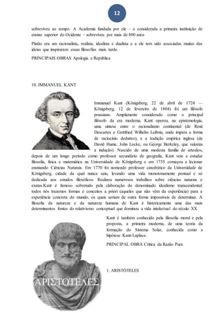 12
sobreviveu ao tempo. A Academia fundada por ele – e considerada a primeira instituição de
ensino superior do Ocidente – sobreviveu por mais de 800 anos
Platão era um racionalista, realista, idealista e dualista e a ele tem sido associadas muitas das
ideias que inspiraram essas filosofias mais tarde.
PRINCIPAIS OBRAS Apologia e República
10. IMMANUEL KANT
Immanuel Kant (Königsberg, 22 de abril de 1724 —
Königsberg, 12 de fevereiro de 1804) foi um filósofo
prussiano. Amplamente considerado como o principal
filósofo da era moderna, Kant operou, na epistemologia,
uma síntese entre o racionalismo continental (de René
Descartes e Gottfried Wilhelm Leibniz, onde impera a forma
de raciocínio dedutivo), e a tradição empírica inglesa (de
David Hume, John Locke, ou George Berkeley, que valoriza
a indução). Nascido de uma modesta família de artesãos,
depois de um longo período como professor secundário de geografia, Kant veio a estudar
filosofia, física e matemática na Universidade de Königsberg e em 1755 começou a lecionar
ensinando Ciências Naturais. Em 1770 foi nomeado professor catedrático da Universidade de
Königsberg, cidade da qual nunca saiu, levando uma vida monotonamente pontual e só
dedicada aos estudos filosóficos. Realizou numerosos trabalhos sobre ciências naturais e
exatas.Kant é famoso sobretudo pela elaboração do denominado idealismo transcendental:
todos nós trazemos formas e conceitos a priori (aqueles que não vêm da experiência) para a
experiência concreta do mundo, os quais seriam de outra forma impossíveis de determinar. A
filosofia da natureza e da natureza humana de Kant é historicamente uma das mais
determinantes fontes do relativismo conceptual que dominou a vida intelectual do século XX.
Kant é também conhecido pela filosofia moral e pela
proposta, a primeira moderna, de uma teoria da
formação do Sistema Solar, conhecida como a
hipótese Kant-Laplace.
PRINCIPAL OBRA Crítica da Razão Pura
1. ARISTÓTELES
 