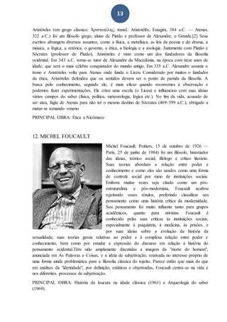 13
Aristóteles (em grego clássico: Ἀριστοτέλης; transl.: Aristotélēs; Estagira, 384 a.C. — Atenas,
322 a.C.) foi um filósofo grego, aluno de Platão e professor de Alexandre, o Grande.[2] Seus
escritos abrangem diversos assuntos, como a física, a metafísica, as leis da poesia e do drama, a
música, a lógica, a retórica, o governo, a ética, a biologia e a zoologia. Juntamente com Platão e
Sócrates (professor de Platão), Aristóteles é visto como um dos fundadores da filosofia
ocidental. Em 343 a.C. torna-se tutor de Alexandre da Macedónia, na época com treze anos de
idade, que será o mais célebre conquistador do mundo antigo. Em 335 a.C. Alexandre assume o
trono e Aristóteles volta para Atenas onde funda o Liceu. Considerado por muitos o fundador
da ética, Aristóteles defendeu que os sentidos devem ser o ponto de partida da filosofia. A
busca pelo conhecimento, segundo ele, é mais eficaz quando recorremos à observação e
podemos fazer experimentações. Ele criou uma escola (o Liceu) e influenciou com suas ideias
vários campos do saber (física, política, meteorologia, lógica etc.). No fim da vida, acusado de
ser ateu, fugiu de Atenas para não ter o mesmo destino de Sócrates (469-399 a.C.), obrigado a
matar-se tomando veneno
PRINCIPAL OBRA: Ética a Nicômaco
12. MICHEL FOUCAULT
Michel Foucault; Poitiers, 15 de outubro de 1926 —
Paris, 25 de junho de 1984) foi um filósofo, historiador
das ideias, teórico social, filólogo e crítico literário.
Suas teorias abordam a relação entre poder e
conhecimento e como eles são usados como uma forma
de controle social por meio de instituições sociais.
Embora muitas vezes seja citado como um pós-
estruturalista e pós-modernista, Foucault acabou
rejeitando esses rótulos, preferindo classificar seu
pensamento como uma história crítica da modernidade.
Seu pensamento foi muito influente tanto para grupos
acadêmicos, quanto para ativistas. Foucault é
conhecido pelas suas críticas às instituições sociais,
especialmente à psiquiatria, à medicina, às prisões, e
por suas ideias sobre a evolução da história da
sexualidade, suas teorias gerais relativas ao poder e à complexa relação entre poder e
conhecimento, bem como por estudar a expressão do discurso em relação à história do
pensamento ocidental.Têm sido amplamente discutidas a imagem da "morte do homem",
anunciada em As Palavras e Coisas, e a ideia de subjetivação, reativada no interesse próprio de
uma forma ainda problemática para a filosofia clássica do sujeito. Parece então que mais do que
em análises da "identidade", por definição, estáticas e objetivadas, Foucault centra-se na vida e
nos diferentes processos de subjetivação.
PRINCIPAL OBRA: História da loucura na idade clássica (1961) e Arqueologia do saber
(1969).
 