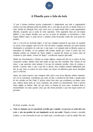 14
A Filosofia para a Sala-de-Aula
O que o homem moderno precisa compreender é simplesmente que toda a argumentação
começa com uma afirmação ponto-de-partida; isto é, com algo de que não se duvida. Pode-se, é
claro, duvidar da afirmação base, mas, nesse caso, já estaria dando início a outra argumentação
diferente, propondo que se parta de outra suposição. Todo argumento inicia por um dogma
infalível, e esse dogma absoluto, por sua vez, só pode ser discutido, se recorrermos a outro
dogma infalível: nunca se pode provar o primeiro ponto-de-partida (senão não seria ponto-de-
partida).
Este é o be-a-bá do raciocínio lógico. E tem esta vantagem especial de que pode ser ensinado
na escola, como qualquer outro be-a-bá. Não dar início a qualquer discussão sem antes declarar
abertamente os postulados de cada um, é uma regra a ser ensinada tanto na filosofia, quanto na
matemática de Euclides, ou em qualquer aula comum, usando giz e lousa. E penso que esse
princípio poderia ser ensinado de forma simples e racional até mesmo ao jovem, antes de
aventurar-se pelo mundo, à mercê da "lógica" e da filosofia imposta pela mídia.
Muitas das desorientações e dúvidas no campo religioso, surgem pelo fato de os céticos de hoje
começarem sempre, falando sobre tudo aquilo em que eles não acreditam. Mas, mesmo de um
cético, o que queremos saber primeiro é em que ele realmente acredita. Antes de começar a
discutir, é preciso saber o que é que não se discute. Essa confusão aumenta infinitamente pelo
fato de que todos os céticos de nosso tempo são céticos em diferentes graus dessa dissolução
que é o ceticismo.
Agora, nós temos (espero), uma vantagem sobre todos esses novos filósofos sabidos: mantemo-
nos em sã consciência. Acreditamos que existe, de fato, a catedral de São Paulo; e grande parte
de nós acredita em São Paulo. É preciso deixar bem claro que acreditamos em muitas coisas
que, embora façam parte de nossa existência, não podem ser demonstradas. Nem é preciso
meter religião na história. Diria até que todos os homens de bom senso, acreditam firme e
invariavelmente em umas quantas coisas que não foram provadas e que nem sequer podem ser
provadas.
De forma resumida, são elas:
a. Todo ser humano em sã consciência acredita que o mundo e as pessoas ao redor dele são
reais e não um produto da sua imaginação ou de um sonho. Ninguém começa a incendiar
Londres, se está convencido de que seu criado logo o acordará para o café da manhã. Mas não
 