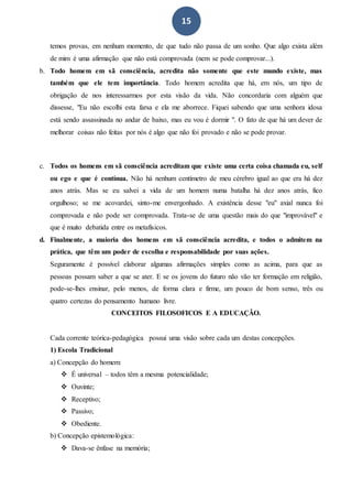 15
temos provas, em nenhum momento, de que tudo não passa de um sonho. Que algo exista além
de mim é uma afirmação que não está comprovada (nem se pode comprovar...).
b. Todo homem em sã consciência, acredita não somente que este mundo existe, mas
também que ele tem importância. Todo homem acredita que há, em nós, um tipo de
obrigação de nos interessarmos por esta visão da vida. Não concordaria com alguém que
dissesse, "Eu não escolhi esta farsa e ela me aborrece. Fiquei sabendo que uma senhora idosa
está sendo assassinada no andar de baixo, mas eu vou é dormir ". O fato de que há um dever de
melhorar coisas não feitas por nós é algo que não foi provado e não se pode provar.
c. Todos os homens em sã consciência acreditam que existe uma certa coisa chamada eu, self
ou ego e que é contínua. Não há nenhum centímetro de meu cérebro igual ao que era há dez
anos atrás. Mas se eu salvei a vida de um homem numa batalha há dez anos atrás, fico
orgulhoso; se me acovardei, sinto-me envergonhado. A existência desse "eu" axial nunca foi
comprovada e não pode ser comprovada. Trata-se de uma questão mais do que "improvável" e
que é muito debatida entre os metafísicos.
d. Finalmente, a maioria dos homens em sã consciência acredita, e todos o admitem na
prática, que têm um poder de escolha e responsabilidade por suas ações.
Seguramente é possível elaborar algumas afirmações simples como as acima, para que as
pessoas possam saber a que se ater. E se os jovens do futuro não vão ter formação em religião,
pode-se-lhes ensinar, pelo menos, de forma clara e firme, um pouco de bom senso, três ou
quatro certezas do pensamento humano livre.
CONCEITOS FILOSOFICOS E A EDUCAÇÃO.
Cada corrente teórica-pedagógica possui uma visão sobre cada um destas concepções.
1) Escola Tradicional
a) Concepção do homem:
 É universal – todos têm a mesma potencialidade;
 Ouvinte;
 Receptivo;
 Passivo;
 Obediente.
b) Concepção epistemológica:
 Dava-se ênfase na memória;
 
