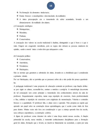 16
 Na formação de elementos intelectuais;
 Ensino livresco e enciclopédico (desvinculada da realidade).
 A única preocupação era a transmissão do saber acumulado, levando a um
distanciamento da realidade dos alunos.
c) Concepção axiológica:
 Maniqueístas;
 Moralista;
 Puritana;
 Conservadora.
A concepção dos valores na escola tradicional é dualista, distinguindo o que é bom e o que é
ruim. Exigem um exagerado moralismo, pois as regras não deixam as pessoas mudarem de
opinião, sendo a moral única e todos têm que adequarem a elas.
d) Concepção política:
 Conservadora;
 Autoritária;
 Niveladora;
 Hierárquica.
São as normas que garantem a submissão do aluno, levando-os a obediência que é considerada
a primeira virtude.
Por ser hierárquica, não se permitia que se passasse sobre ela e não podia tão pouco questioná-
las.
A pedagogia tradicional é uma proposta de educação centrada no professor, cuja função define-
se por vigiar os alunos, aconselhá-los, ensinar a matéria e corrigi-la. A metodologia decorrente
de tal concepção tem como princípio a transmissão dos conhecimentos através da aula do
professor, frequentemente expositiva, numa sequ repetição de exercício, ência predeterminada
e fixa, enfatiza a repetição de exercícios com exigências de memorização. Valoriza o conteúdo
livresco e a quantidade. O professor fala, o aluno ouve e aprende. Não propicia ao sujeito que
aprende um papel ativo na construção dessa aprendizagem, que é aceita como vinda de fora
para dentro. Muitas vezes não leva em consideração o que a criança aprende fora da escola,
seus esforços espontâneos, a construção coletiva.
A figura do professor como detentor do saber é uma força motriz nessas escolas. A função
primordial da escola, nesse modelo, é transmitir conhecimentos disciplinares para a formação
geral do aluno, formação que o levará, ao inserir-se futuramente na sociedade, a optar por uma
 