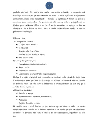 17
profissão valorizada. Na maioria das escolas essa prática pedagógica se caracteriza pela
sobrecarga de informações que são veiculadas aos alunos, o torna o processo de aquisição de
conhecimento, muitas vezes burocratizado e destituído de significação.A postura da escola se
caracteriza como conservadora. No processo de alfabetização, apóia-se principalmente nas
técnicas para codificar/decodificar a escrita. A escrita espontânea da criança em fase de
alfabetização não é levada em conta, sendo a cartilha sequencialmente seguida, a base do
processo de alfabetização.
2) Escola Nova
a) Concepção de Homem:
 O sujeito não é universal;
 É individual;
 Sua dimensão é psicológica;
 Não nasceu com a essência pronta;
 livre, ativo e social.
b) Concepção epistemológica:
 Aprendizagem por interesse(curioso);
 Saber e prazer;
 Experiências concretas;
 Conhecimento a ser construído progressivamente;
O aluno é o sujeito principal da aula e norteador, ao professor, cabe estimulá-lo, dando ênfase
à aprendizagem como apreensão da metodologia de pesquisa e tendo como objetivo estimular
os interesses inatos de seus alunos e obedecendo a ordem psicológica de cada um, que é
definido durante o processo.
c) Concepção axiológica:
 Aversão às normas;
 Responsabilidade individual pela existência;
 Autonomia;
 Rejeição de padrão e rótulos.
Os modelos ético e moral, baseiam em que nenhuma regra vai atender a todos , as normas
sempre aprisionam o sujeito não o deixando expressar-se da maneira que quer. O conhecimento
assimilado é o produzido pelo aluno, o bem e o mal são coisas relativas, dependendo de cada
um.
 