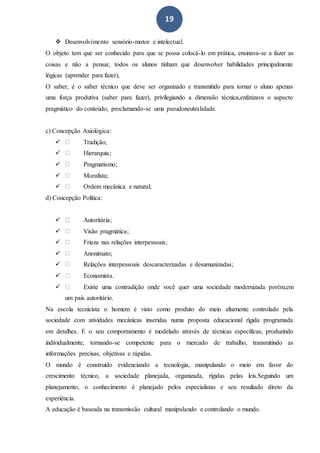 19
 Desenvolvimento sensório-motor e intelectual.
O objeto tem que ser conhecido para que se possa colocá-lo em prática, ensinava-se a fazer as
coisas e não a pensar, todos os alunos tinham que desenvolver habilidades principalmente
lógicas (aprender para fazer),
O saber, é o saber técnico que deve ser organizado e transmitido para tornar o aluno apenas
uma força produtiva (saber para fazer), privilegiando a dimensão técnica,enfatizava o aspecto
pragmático do conteúdo, proclamando-se uma pseudoneutralidade.
c) Concepção Axiológica:
 Tradição;
 Hierarquia;
 Pragmatismo;
 Moralista;
 Ordem mecânica e natural;
d) Concepção Política:
 Autoritária;
 Visão pragmática;
 Frieza nas relações interpessoais;
 Anonimato;
 Relações interpessoais descaracterizadas e desumanizadas;
 Economista.
 Existe uma contradição onde você quer uma sociedade modernizada porém,em
um país autoritário.
Na escola tecnicista o homem é visto como produto do meio altamente controlado pela
sociedade com atividades mecânicas inseridas numa proposta educacional rígida programada
em detalhes. E o seu comportamento é modelado através de técnicas específicas, produzindo
individualmente, tornando-se competente para o mercado de trabalho, transmitindo as
informações precisas, objetivas e rápidas.
O mundo é construído evidenciando a tecnologia, manipulando o meio em favor do
crescimento técnico, a sociedade planejada, organizada, rígidas pelas leis.Seguindo um
planejamento, o conhecimento é planejado pelos especialistas e seu resultado direto da
experiência.
A educação é baseada na transmissão cultural manipulando e controlando o mundo.
 