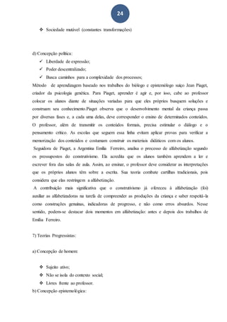 24
 Sociedade mutável (constantes transformações)
d) Concepção política:
 Liberdade de expressão;
 Poder descentralizado;
 Busca caminhos para a complexidade dos processos;
Método de aprendizagem baseado nos trabalhos do biólogo e epistemólogo suíço Jean Piaget,
criador da psicologia genética. Para Piaget, aprender é agir e, por isso, cabe ao professor
colocar os alunos diante de situações variadas para que eles próprios busquem soluções e
construam seu conhecimento.Piaget observa que o desenvolvimento mental da criança passa
por diversas fases e, a cada uma delas, deve corresponder o ensino de determinados conteúdos.
O professor, além de transmitir os conteúdos formais, precisa estimular o diálogo e o
pensamento crítico. As escolas que seguem essa linha evitam aplicar provas para verificar a
memorização dos conteúdos e costumam construir os materiais didáticos com os alunos.
Seguidora de Piaget, a Argentina Emília Ferreiro, analisa o processo de alfabetização segundo
os pressupostos do construtivismo. Ela acredita que os alunos também aprendem a ler e
escrever fora das salas de aula. Assim, ao ensinar, o professor deve considerar as interpretações
que os próprios alunos têm sobre a escrita. Sua teoria combate cartilhas tradicionais, pois
considera que elas restringem a alfabetização.
A contribuição mais significativa que o construtivismo já ofereceu à alfabetização (foi)
auxiliar as alfabetizadoras na tarefa de compreender as produções da criança e saber respeitá-la
como construções genuínas, indicadoras de progresso, e não como erros absurdos. Nesse
sentido, podem-se destacar dois momentos em alfabetização: antes e depois dos trabalhos de
Emília Ferreiro.
7) Teorias Progressistas:
a) Concepção de homem:
 Sujeito ativo;
 Não se isola do contexto social;
 Livres frente ao professor.
b) Concepção epistemológica:
 