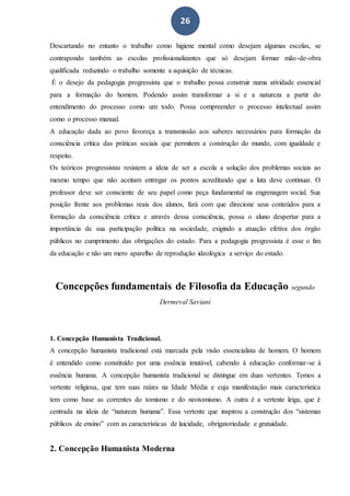 26
Descartando no entanto o trabalho como higiene mental como desejam algumas escolas, se
contrapondo também as escolas profissionalizantes que só desejam formar mão-de-obra
qualificada reduzindo o trabalho somente a aquisição de técnicas.
É o desejo da pedagogia progressista que o trabalho possa construir numa atividade essencial
para a formação do homem. Podendo assim transformar a si e a natureza a partir do
entendimento do processo como um todo. Possa compreender o processo intelectual assim
como o processo manual.
A educação dada ao povo favoreça a transmissão aos saberes necessários para formação da
consciência crítica das práticas sociais que permitem a construção do mundo, com igualdade e
respeito.
Os teóricos progressistas resistem a ideia de ser a escola a solução dos problemas sociais ao
mesmo tempo que não aceitam entregar os pontos acreditando que a luta deve continuar. O
professor deve ser consciente de seu papel como peça fundamental na engrenagem social. Sua
posição frente aos problemas reais dos alunos, fará com que direcione seus conteúdos para a
formação da consciência crítica e através dessa consciência, possa o aluno despertar para a
importância de sua participação política na sociedade, exigindo a atuação efetiva dos órgão
públicos no cumprimento das obrigações do estado. Para a pedagogia progressista é esse o fim
da educação e não um mero aparelho de reprodução ideológica a serviço do estado.
Concepções fundamentais de Filosofia da Educação segundo
Dermeval Saviani
1. Concepção Humanista Tradicional.
A concepção humanista tradicional está marcada pela visão essencialista de homem. O homem
é entendido como constituído por uma essência imutável, cabendo à educação conformar-se à
essência humana. A concepção humanista tradicional se distingue em duas vertentes. Temos a
vertente religiosa, que tem suas raízes na Idade Média e cuja manifestação mais característica
tem como base as correntes do tomismo e do neotomismo. A outra é a vertente leiga, que é
centrada na ideia de “natureza humana”. Essa vertente que inspirou a construção dos “sistemas
públicos de ensino” com as características de laicidade, obrigatoriedade e gratuidade.
2. Concepção Humanista Moderna
 