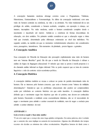 27
A concepção humanista moderna abrange corretes como o Pragmatismo, Vitalismo,
Historicismo, Existencialismo e Fenomenologia. Se difere da concepção tradicional, com uma
visão de homem centrada na existência, na vida e na atividade. Na visão tradicional dá-se um
privilégio do adulto, considerado o homem acabado, completo, em oposição à criança, ser
imaturo, incompleto. Na visão moderna, sendo o homem considerado completo desde o
nascimento e inacabado até morrer. Admite-se a existência de formas descontínuas da
educação, em dois sentidos. No primeiro sentido considera-se que a educação segue o ritmo
vital que évariado, determinado pelas diferenças existenciais ao nível dos indivíduos. No
segundo sentido, na medida em que os momentos verdadeiramente educativos são considerados
raros, passageiros, instantâneos. São momentos de plenitude, porem fugazes e gratuitos.
3. Concepção Analítica
Essa concepção de Filosofia da Educação não pressupõe explicitamente uma visão de homem
nem um “sistema filosófico” geral. Ela diz que a tarefa da Filosofia da Educação é efetuar a
análise da lógica da linguagem educacional. O método que mais se presta à tarefa proposta é o
da chamada análise informal ou lógica informal. Não se pode esquecer que se trata do contexto
linguístico e não do contexto sócio-econômico-político.
4. Concepção Dialética
A concepção dialética também se recusa a colocar no ponto de partida determinada visão de
homem. Ela se interessa pelo homem concreto, que seria o homem como “síntese de múltiplas
determinações”. Entende-se que os problemas educacionais não podem ser compreendidos
senão por referência ao contexto histórico em que estão inseridos. A concepção dialética
defende que o movimento segue leis objetivas que não só podem, mas devem ser conhecidas
pelo homem. Encarando a realidade como essencialmente dinâmica, não se vê necessidade de
negar o movimento para admitir o caráter essencial da realidade, nem de negar a essência para
admitir o caráter dinâmico do real.
ATIVIDADE I
Leia o texto a seguir e faça uma analise
“É um erro supor que o avanço dos anos traga opiniões retrógradas. Em outras palavras, não é verdade
que o aumento dos anos implique no aumento do reacionarismo. Algumas das dificuldades dos tempos
recentes são devidas ao otimismo dos velhos revolucionários. Magníficos homens de idade como o
 