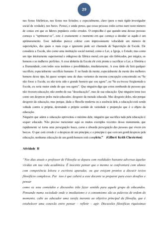 29
nas festas folclóricas, nas festas nos feriados; e especialmente, claro (para o mais rígido investigador
social da verdade), nos bares. Pensei, e ainda penso, que essas pessoas estão certas num vasto número
de coisas em que os líderes populares estão errados. O empecilho é que quando uma dessas pessoas
começa a “aprimorar-se”, este é exatamente o momento em que começo a duvidar se aquilo é um
aprimoramento. Esse indivíduo parece coletar com impressionante velocidade um número de
superstições, das quais a mais cega e ignorante pode ser chamada de Superstição da Escola. Ele
considera a Escola, não como uma instituição social normal, como o Lar, a Igreja, o Estado; mas como
um tipo inteiramente supernormal e milagroso de fábrica moral, em que são fabricados, por mágica, os
homens e as mulheres perfeitas. A essa idolatria da Escola ele está pronto a sacrificar o Lar, a História e
a Humanidade, com todos seus instintos e possibilidades, imediatamente. A esse ídolo ele fará qualquer
sacrifício, especialmente sacrifício humano. E no fundo da mente, especialmente da mente dos melhores
homens desse tipo, há quase sempre uma de duas variantes da mesma concepção concentrada: ou “Se
não fosse a Escola, eu não teria sido o grande homem que sou agora”, ou “Se eu tivesse freqüentado a
Escola, eu seria maior ainda do que sou agora”. Que ninguém diga que estou zombando de pessoas que
não tiveram educação; não zombo de sua “deseducação”, mas de sua educação. Que ninguém tome isso
como um desprezo pelos meio-educados; desgosto da metade educada. Mas desgosto deles, não porque
desgosto da educação, mas porque, dada a filosofia moderna ou a ausência dela, a educação está sendo
voltada contra si própria, destruindo o próprio sentido de variedade e proporção que é o objeto da
educação.
Ninguém que adora a educação aproveitou o máximo dela; ninguém que sacrifica tudo pela educação é
sequer educado. Não preciso mencionar aqui os muitos exemplos recentes dessa monomania, que
rapidamente se torna uma perseguição louca, como a absurda perseguição das pessoas que vivem em
barcos. O que está errado é o desprezo de um princípio; e o princípio é que sem um gentil desprezo pela
educação, nenhuma educação de um gentil-homem está completa.” (Gilbert Keith Chesterton)
Atividade II
“Nos dias atuais o professor de Filosofia se depara com realidades bastante adversas àquelas
vividas em sua vida acadêmica. É inocente pensar que o mesmo se confrontará com alunos
com competência leitora e escritora apuradas, ou que estejam prontos a discutir textos
filosóficos complexos. Por isso é que caberá a esse docente se preparar para esses desafios e
pensar
como os seus conteúdos e discussões irão fazer sentido para aquele grupo de educandos.
Pensando numa sociedade onde o imediatismo e o consumismo são as palavras de ordem do
momento, cabe ao educador uma tarefa inerente ao objetivo principal da filosofia, que é
estabelecer uma conexão entre pensar – refletir – agir. Discussões filosóficas riquíssimas
 