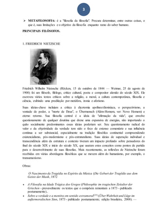 3
 METAFILOSOFIA: é a "filosofia da filosofia". Procura determinar, entre outras coisas, o
que é, suas limitações e o objetivo da filosofia enquanto ramo do saber humano.
PRINCIPAIS FILÓSOFOS.
1. FRIEDRICH NIETZSCHE
Friedrich Wilhelm Nietzsche (Röcken, 15 de outubro de 1844 — Weimar, 25 de agosto de
1900) foi um filósofo, filólogo, crítico cultural, poeta e compositor alemão do século XIX. Ele
escreveu vários textos críticos sobre a religião, a moral, a cultura contemporânea, filosofia e
ciência, exibindo uma predileção por metáfora, ironia e aforismo.
Suas ideias-chave incluíam a crítica à dicotomia apolíneo/dionisíaca, o perspectivismo, a
vontade de poder, a "morte de Deus", o Übermensch (Além-Homem, ver: Novo Homem) e
eterno retorno. Sua filosofia central é a ideia de "afirmação da vida", que envolve
questionamento de qualquer doutrina que drene uma expansiva de energias, não importando o
quão socialmente predominantes essas ideias poderiam ser. Seu questionamento radical do
valor e da objetividade da verdade tem sido o foco de extenso comentário e sua influência
continua a ser substancial, especialmente na tradição filosófica continental compreendendo
existencialismo, pós-modernismo e pós-estruturalismo. Suas ideias de superação individual e
transcendência além da estrutura e contexto tiveram um impacto profundo sobre pensadores do
final do século XIX e início do século XX, que usaram estes conceitos como pontos de partida
para o desenvolvimento de suas filosofias. Mais recentemente, as reflexões de Nietzsche foram
recebidas em várias abordagens filosóficas que se movem além do humanismo, por exemplo, o
transumanismo.
Obras:
O Nascimento da Tragédia no Espírito da Música (Die Geburt der Tragödie aus dem
Geiste der Musik, 1872
 A Filosofia na Idade Trágica dos Gregos (Philosophie im tragischen Zeitalter der
Griechen - provavelmente os textos que o compõem remontam a 1873 - publicado
postumamente)..
 Sobre a verdade e a mentira em sentido extramoral[25] (Über Wahrheit und Lüge im
außermoralischen Sinn, 1873 - publicado postumamente; edição brasileira, 2008). —
 