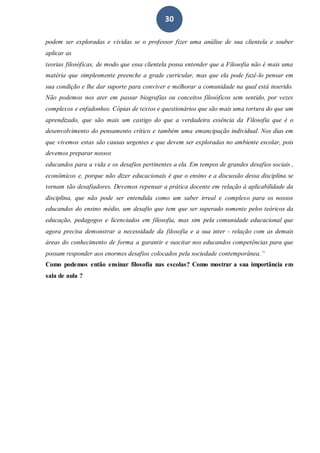 30
podem ser exploradas e vividas se o professor fizer uma análise de sua clientela e souber
aplicar as
teorias filosóficas, de modo que essa clientela possa entender que a Filosofia não é mais uma
matéria que simplesmente preenche a grade curricular, mas que ela pode fazê-lo pensar em
sua condição e lhe dar suporte para conviver e melhorar a comunidade na qual está inserido.
Não podemos nos ater em passar biografias ou conceitos filosóficos sem sentido, por vezes
complexos e enfadonhos. Cópias de textos e questionários que são mais uma tortura do que um
aprendizado, que são mais um castigo do que a verdadeira essência da Filosofia que é o
desenvolvimento do pensamento crítico e também uma emancipação individual. Nos dias em
que vivemos estas são causas urgentes e que devem ser exploradas no ambiente escolar, pois
devemos preparar nossos
educandos para a vida e os desafios pertinentes a ela. Em tempos de grandes desafios sociais ,
econômicos e, porque não dizer educacionais é que o ensino e a discussão dessa disciplina se
tornam tão desafiadores. Devemos repensar a prática docente em relação à aplicabilidade da
disciplina, que não pode ser entendida como um saber irreal e complexo para os nossos
educandos do ensino médio, um desafio que tem que ser superado somente pelos teóricos da
educação, pedagogos e licenciados em filosofia, mas sim pela comunidade educacional que
agora precisa demonstrar a necessidade da filosofia e a sua inter - relação com as demais
áreas do conhecimento de forma a garantir e suscitar nos educandos competências para que
possam responder aos enormes desafios colocados pela sociedade contemporânea.”
Como podemos então ensinar filosofia nas escolas? Como mostrar a sua importância em
sala de aula ?
 