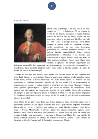 6
3. DAVID HUME
David Hume (Edimburgo, 7 de maio (ou 26 de abril-
Antigo) de 1711 – Edimburgo, 25 de Agosto de
1776) foi um filósofo, historiador e ensaísta britânico
nascido na Escócia que se tornou célebre por seu
empirismo radical e seu ceticismo filosófico. Ao lado
de John Locke e George Berkeley, David Hume
compõe a famosa tríade do empirismo britânico,
sendo considerado um dos mais importantes
pensadores do chamado iluminismo escocês e da
própria filosofia ocidental.David Hume opôs-se
particularmente a Descartes e às filosofias que
consideravam o espírito humano desde um ponto de
vista teológico-metafísico. Assim David Hume abriu
caminho à aplicação do método experimental aos
fenômenos mentais.[3] Sua importância no desenvolvimento do pensamento contemporâneo é
considerável. Teve profunda influência sobre Kant, sobre a filosofia analítica do início do
século XX e sobre a fenomenologia.
O estudo da sua obra tem oscilado entre aqueles que colocam ênfase no lado cepticista (tais
como Reid, Greene, e os positivistas lógicos) e aqueles que enfatizam o lado naturalista (como
Kemp Smith, Stroud e Galen Strawson). Por muito tempo apenas se destacou em seu
pensamento o ceticismo destrutivo. Somente no fim do século XX os comentadores se
empenharam em mostrar o caráter positivo e construtivo do seu projeto filosófico. Teorizava
sobre questões epistemológicas – aquelas que tratam da natureza do conhecimento. Toda
hipótese que não pudesse ser comprovada, segundo ele, seria inválida. Cético, não acreditava
em milagres e dizia ser impossível provar a existência de Deus. Foi um dos maiores expoentes
do Iluminismo, movimento surgido na Europa no fim do século 18 que defendia a razão como
alicerce da sociedade
David Hume foi um leitor voraz. Entre suas fontes, incluem-se tanto a Filosofia antiga como o
pensamento científico de sua época, ilustrado pela física e pela filosofia empirista. Fortemente
influenciado por Locke e Berkeley mas também por vários filósofos franceses, como Pierre
Bayle e Nicolas Malebranche, e diversas figuras dos círculos intelectuais ingleses, como
Samuel Clarke, Francis Hutcheson (seu professor) e Joseph Butler (a quem ele enviou seu
primeiro trabalho para apreciação), é entretanto a Newton que Hume deve seu método de
análise, conforme assinalado no subtítulo do Tratado da Natureza Humana – Uma Tentativa de
Introduzir o Método Experimental de Raciocínio nos Assuntos Morais.
 