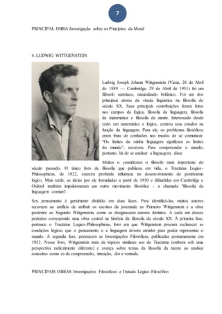 7
PRINCIPAL OBRA Investigação sobre os Princípios da Moral
4. LUDWIG WITTGENSTEIN
Ludwig Joseph Johann Wittgenstein (Viena, 26 de Abril
de 1889 — Cambridge, 29 de Abril de 1951) foi um
filósofo austríaco, naturalizado britânico. Foi um dos
principais atores da virada linguística na filosofia do
século XX. Suas principais contribuições foram feitas
nos campos da lógica, filosofia da linguagem, filosofia
da matemática e filosofia da mente. Interessado desde
cedo em matemática e lógica, centrou seus estudos na
função da linguagem. Para ele, os problemas filosóficos
eram fruto de confusões nos modos de se comunicar.
“Os limites da minha linguagem significam os limites
do mundo”, escreveu. Para compreender o mundo,
portanto, há de se analisar a linguagem, disse
Muitos o consideram o filósofo mais importante do
século passado. O único livro de filosofia que publicou em vida, o Tractatus Logico-
Philosophicus, de 1922, exerceu profunda influência no desenvolvimento do positivismo
lógico. Mais tarde, as ideias por ele formuladas a partir de 1930 e difundidas em Cambridge e
Oxford também impulsionaram um outro movimento filosófico - a chamada "filosofia da
linguagem comum".
Seu pensamento é geralmente dividido em duas fases. Para identificá-las, muitos autores
recorrem ao artifício de atribuir os escritos da juventude ao Primeiro Wittgenstein e a obra
posterior ao Segundo Wittgenstein, como se designassem autores distintos. A cada um desses
períodos corresponde uma obra central na história da filosofia do século XX. À primeira fase,
pertence o Tractatus Logico-Philosophicus, livro em que Wittgenstein procura esclarecer as
condições lógicas que o pensamento e a linguagem devem atender para poder representar o
mundo. À segunda fase, pertencem as Investigações Filosóficas, publicadas postumamente em
1953. Nesse livro, Wittgenstein trata de tópicos similares aos do Tractatus (embora sob uma
perspectiva radicalmente diferente) e avança sobre temas da filosofia da mente ao analisar
conceitos como os de compreensão, intenção, dor e vontade.
PRINCIPAIS OBRAS Investigações Filosóficas e Tratado Lógico-Filosófico
 