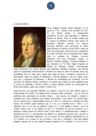 9
6. GEORG HEGEL
Georg Wilhelm Friedrich Hegel (Stuttgart, 27 de
agosto de 1770 – Berlim, 14 de novembro de 1831)
foi um filósofo alemão. É unanimemente
considerado um dos mais importantes e influentes
filósofos da história. Pode ser incluído naquilo que
se chamou de Idealismo Alemão, uma espécie de
movimento filosófico marcado por intensas
discussões filosóficas entre pensadores de cultura
alemã (Prússia) do final do século XVIII e início do
XIX. Essas discussões tiveram por base a publicação
da Crítica da Razão Pura de Immanuel Kant. Hegel,
ainda no seminário de Tübingen, escreveu,
juntamente com dois renomados colegas, os
filósofos Friedrich Schelling e Friedrich Hölderlin, o
que chamaram de "O Mais Antigo Programa de
Sistema do Idealismo Alemão". Posteriormente
Hegel desenvolveu um sistema filosófico que denominou "Idealismo Absoluto", uma filosofia
capaz de compreender discursivamente o absoluto (de atingir um saber do absoluto, saber cuja
possibilidade fora, de modo geral, negada pela crítica de Kant à metafísica). Apesar de ser
notavelmente crítica em relação ao Iluminismo, a filosofia hegeliana é tida por muitos como,
para usar a expressão de Habermas, a "filosofia da modernidade por excelência" Um dos
expoentes do idealismo alemão, estabeleceu um sistema que resultou em outro significado para
as noções de liberdade e história. Utilizou o método dialético (focado na contraposição de
ideias) para explicar aquilo que constitui o mundo real.
Hegel descreve sua concepção filosófica, no prefácio a uma de suas mais célebres obras, a
Fenomenologia do Espírito, da seguinte forma: "Segundo minha concepção – que só deve ser
justificada pela apresentação do próprio sistema –, tudo decorre de entender e exprimir o
verdadeiro não como substância, mas também, precisamente, como sujeito. Ao mesmo tempo,
deve-se observar que a substancialidade inclui em si não só o universal ou a imediatez do saber
mesmo, mas também aquela imediatez que é o ser, ou a imediatez para o saber. [...] A
substância viva é o ser, que na verdade é sujeito, ou – o que significa o mesmo – que é na
verdade efetivo, mas só na medida em que é o movimento do pôr-se-a-si-mesmo, ou a
mediação consigo mesmo do tornar-se outro. Como sujeito, é a negatividade pura e simples, e
justamente por isso é o fracionamento do simples ou a duplicação oponente, que é de novo a
negação dessa diversidade indiferente e de seu oposto. Só essa igualdade reinstaurando-se, ou
só a reflexão em si mesmo no seu ser-Outro, é que são o verdadeiro; e não uma unidade
originária enquanto tal, ou uma unidade imediata enquanto tal. O verdadeiro é o vir-a-ser de si
 