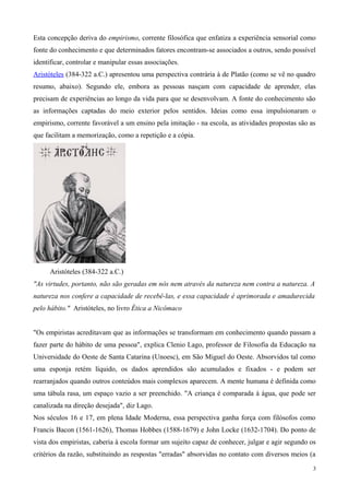 Esta concepção deriva do empirismo, corrente filosófica que enfatiza a experiência sensorial como
fonte do conhecimento e que determinados fatores encontram-se associados a outros, sendo possível
identificar, controlar e manipular essas associações.
Aristóteles (384-322 a.C.) apresentou uma perspectiva contrária à de Platão (como se vê no quadro
resumo, abaixo). Segundo ele, embora as pessoas nasçam com capacidade de aprender, elas
precisam de experiências ao longo da vida para que se desenvolvam. A fonte do conhecimento são
as informações captadas do meio exterior pelos sentidos. Ideias como essa impulsionaram o
empirismo, corrente favorável a um ensino pela imitação - na escola, as atividades propostas são as
que facilitam a memorização, como a repetição e a cópia.




      Aristóteles (384-322 a.C.)
"As virtudes, portanto, não são geradas em nós nem através da natureza nem contra a natureza. A
natureza nos confere a capacidade de recebê-las, e essa capacidade é aprimorada e amadurecida
pelo hábito." Aristóteles, no livro Ética a Nicômaco


"Os empiristas acreditavam que as informações se transformam em conhecimento quando passam a
fazer parte do hábito de uma pessoa", explica Clenio Lago, professor de Filosofia da Educação na
Universidade do Oeste de Santa Catarina (Unoesc), em São Miguel do Oeste. Absorvidos tal como
uma esponja retém líquido, os dados aprendidos são acumulados e fixados - e podem ser
rearranjados quando outros conteúdos mais complexos aparecem. A mente humana é definida como
uma tábula rasa, um espaço vazio a ser preenchido. "A criança é comparada à água, que pode ser
canalizada na direção desejada", diz Lago.
Nos séculos 16 e 17, em plena Idade Moderna, essa perspectiva ganha força com filósofos como
Francis Bacon (1561-1626), Thomas Hobbes (1588-1679) e John Locke (1632-1704). Do ponto de
vista dos empiristas, caberia à escola formar um sujeito capaz de conhecer, julgar e agir segundo os
critérios da razão, substituindo as respostas "erradas" absorvidas no contato com diversos meios (a

                                                                                                   3
 