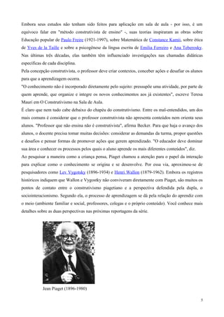 Embora seus estudos não tenham sido feitos para aplicação em sala de aula - por isso, é um
equívoco falar em "método construtivista de ensino" -, suas teorias inspiraram as obras sobre
Educação popular de Paulo Freire (1921-1997), sobre Matemática de Constance Kamii, sobre ética
de Yves de la Taille e sobre a psicogênese da língua escrita de Emilia Ferreiro e Ana Teberosky.
Nas últimas três décadas, elas também têm influenciado investigações nas chamadas didáticas
específicas de cada disciplina.
Pela concepção construtivista, o professor deve criar contextos, conceber ações e desafiar os alunos
para que a aprendizagem ocorra.
"O conhecimento não é incorporado diretamente pelo sujeito: pressupõe uma atividade, por parte de
quem aprende, que organize e integre os novos conhecimentos aos já existentes", escreve Teresa
Mauri em O Construtivismo na Sala de Aula.
É claro que nem tudo cabe debaixo do chapéu do construtivismo. Entre os mal-entendidos, um dos
mais comuns é considerar que o professor construtivista não apresenta conteúdos nem orienta seus
alunos. "Professor que não ensina não é construtivista", afirma Becker. Para que haja o avanço dos
alunos, o docente precisa tomar muitas decisões: considerar as demandas da turma, propor questões
e desafios e pensar formas de promover ações que gerem aprendizado. "O educador deve dominar
sua área e conhecer os processos pelos quais o aluno aprende os mais diferentes conteúdos", diz.
Ao pesquisar a maneira como a criança pensa, Piaget chamou a atenção para o papel da interação
para explicar como o conhecimento se origina e se desenvolve. Por essa via, aproximou-se de
pesquisadores como Lev Vygotsky (1896-1934) e Henri Wallon (1879-1962). Embora os registros
históricos indiquem que Wallon e Vygostky não conviveram diretamente com Piaget, são muitos os
pontos de contato entre o construtivismo piagetiano e a perspectiva defendida pela dupla, o
sociointeracionismo. Segundo ela, o processo de aprendizagem se dá pela relação do aprendiz com
o meio (ambiente familiar e social, professores, colegas e o próprio conteúdo). Você conhece mais
detalhes sobre as duas perspectivas nas próximas reportagens da série.




            Jean Piaget (1896-1980)

                                                                                                   5
 