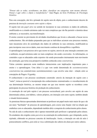 "Pensar não se reduz, acreditamos, em falar, classificar em categorias, nem mesmo abstrair.
Pensar é agir sobre o objeto e transformá-lo." Jean Piaget, no livro Problemas de Psicologia
Genética

Para esta concepção, não há o primado do sujeito nem do objeto, pois o conhecimento decorre do
processo de interação constante entre sujeito e objeto.
O sujeito tem um papel ativo no sentido de incorporar às suas estruturas os dados do ambiente,
modificando-os e criando estruturas cada vez mais complexas que vão lhe permitir o domínio desse
ambiente e, se necessário, sua transformação.
O ensino consiste no provimento de atividades desafiadoras que levem o educando a buscar novos
conhecimentos. São atividades preparadas para que os indivíduos acionem seus processos mentais,
num mecanismo ativo de assimilação dos dados do ambiente às suas estruturas, modificando-as
para incorporar esses novos dados, num movimento contínuo de desequilíbrio e equilíbrio.
A aprendizagem é um processo ativo que ocorre no sujeito, através de uma interação constante com
o ambiente, na qual estruturas cada vez mais complexas vão sendo construídas. As informações, os
conteúdos a que os educandos estão expostos vão sendo processados internamente num movimento
de construção, que torna essa perspectiva também conhecida como construtivista.
Várias correntes aparecem nesta tendência interacionista com implicações importantes para o
ensino e a aprendizagem. Uma delas é a que vem sendo denominada de sociointeracionista
construtivista (ou construtivismo sociointeracionista) e que envolve uma inter - relação entre as
concepções de Piaget e Vygotsky.
O conhecimento é um processo socialmente construído: através da interação do sujeito com o
“outro”, torna-se possível a incorporação dos conhecimentos sistematizados e o reconhecimento de
sua determinação histórica, ao mesmo tempo em que esse mesmo sujeito se reconhece como
participante do processo histórico de produção do conhecimento.
A construção do real pelo sujeito é um processo sociocultural, pois envolve um sujeito de uma
determinada cultura, com hábitos, valores próprios, em interação com outro sujeito, também datado
e situado historicamente.
As premissas básicas apresentadas determinam ao professor um papel muito mais maior do que o de
um mero “facilitador” do processo de aprendizagem, pois exerce uma função vital na relação que
estabelece com os educandos, dependendo também dele a conquista do conhecimento pelos alunos.
Na sala de aula o conhecimento não é apenas transmitido pelo professor e apropriado pelos alunos.
Os estudantes são exigidos como parceiros na construção do conhecimento, que é disputado, aceito,
rejeitado, elaborado no processo concreto de interlocução. Assim, a interação em sala de aula é
potencialmente conflitiva, pois nela se visa a substituição dos saberes do aluno por outros saberes.



                                                                                                       6
 