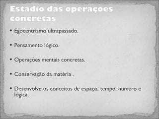 Egocentrismo ultrapassado. Pensamento lógico. Operações mentais concretas. Conservação da matéria . Desenvolve os conceitos de espaço, tempo, numero e lógica. 