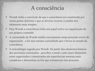 A consciência Wundt tinha a convicção de que a consciência era constituída por várias partes distintas e que se deveria recorrer à analise dos elementos mais simples. Para Wundt a consciência tinha um papel activo na organização do seu próprio conteúdo  A curiosidade de Wundt residia exactamente nesse processo activo de organização , e foi essa mesma curiosidade que o levou ao estudo da consciência A metodologia seguida por Wundt  foi partir dos elementos básicos dos processos conscientes , perceber o modo como esses elementos eram organizados e sintetizados em experiências mentais mais complexas e determinar as leis que orientavam este processo. 