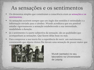 As sensações e os sentimentos Os elementos simples que constituíam a consciência eram as  sensações e os sentimentos. As sensações ocorrem sempre que um órgão dos sentidos é estimulado e a informação enviada para o cérebro .Wundt acreditava que era possível estudar rigorosamente a sensação estabelecendo a sua intensidade, modalidade e duração. Já o sentimento é a parte subjectiva da sensação, são as qualidades que acompanham as sensações. Que fazem delas boas ou más. Para comprovar a sua teoria fez a experiência de ouvir  um metrónomo , constatando que alguns ritmos lhe davam uma sensação de prazer maior que outros. Wundt (sentado) no seu laboratório na Universidade de Leipzig 