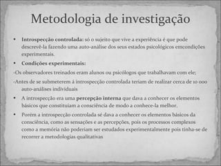 Metodologia de investigação Introspecção controlada:  só o sujeito que vive a experiência é que pode descrevê-la fazendo uma auto-análise dos seus estados psicológicos emcondições experimentais. Condições experimentais: - Os observadores treinados eram alunos ou psicólogos que trabalhavam com ele; - Antes de se submeterem á introspecção controlada teriam de realizar cerca de 10 000 auto-análises individuais  A introspecção era uma  percepção interna  que dava a conhecer os elementos básicos que constituíam a consciência de modo a conhece-la melhor. Porém a introspecção controlada sé dava a conhecer os elementos básicos da consciência, como as sensações e as percepções, pois os processos complexos como a memória não poderiam ser estudados experimentalmente pois tinha-se de recorrer a metodologias qualitativas 
