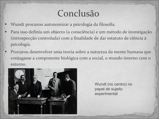 Conclusão   Wundt procurou autonomizar a psicologia da filosofia. Para isso definiu um objecto (a consciência) e um método de investigação (introspecção controlada) com a finalidade de dar estatuto de ciência à psicologia. Procurou desenvolver uma teoria sobre a natureza da mente humana que conjugasse a componente biológica com a social, o mundo interno com o externo. Wundt (no centro) no papel de sujeito experimental 