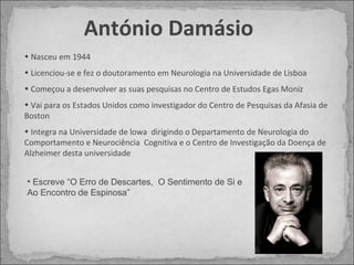 António Damásio Nasceu em 1944 Licenciou-se e fez o doutoramento em Neurologia na Universidade de Lisboa Começou a desenvolver as suas pesquisas no Centro de Estudos Egas Moniz Vai para os Estados Unidos como investigador do Centro de Pesquisas da Afasia de Boston Integra na Universidade de lowa  dirigindo o Departamento de Neurologia do Comportamento e Neurociência  Cognitiva e o Centro de Investigação da Doença de Alzheimer desta universidade Escreve “O Erro de Descartes,  O Sentimento de Si e Ao Encontro de Espinosa” 