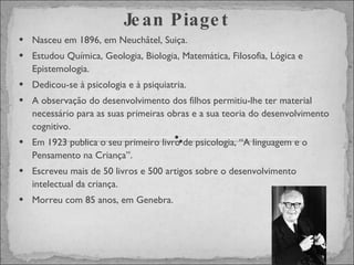 Nasceu em 1896, em Neuchâtel, Suiça. Estudou Química, Geologia, Biologia, Matemática, Filosofia, Lógica e Epistemologia. Dedicou-se à psicologia e à psiquiatria.  A observação do desenvolvimento dos filhos permitiu-lhe ter material necessário para as suas primeiras obras e a sua teoria do desenvolvimento cognitivo. Em 1923 publica o seu primeiro livro de psicologia, “A linguagem e o Pensamento na Criança”. Escreveu mais de 50 livros e 500 artigos sobre o desenvolvimento intelectual da criança. Morreu com 85 anos, em Genebra. Jean Piaget 
