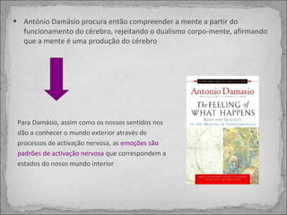 António Damásio procura então compreender a mente a partir do funcionamento do cérebro, rejeitando o dualismo corpo-mente, afirmando que a mente é uma produção do cérebro  Para Damásio, assim como os nossos sentidos nos dão a conhecer o mundo exterior através de processos de activação nervosa, as  emoções são padrões de activação nervosa  que correspondem a estados do nosso mundo interior 