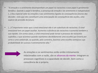 “ A emoção e o sentimento desempenham um papel no raciocínio e esse papel é geralmente benéfico. Quando o papel é benéfico, a presença da emoção e do sentimento é indispensável.  (…) Dou especial valor às emoções e aos sentimentos ligados às consequências futuras das decisões  visto que eles constituem uma antecipação da consequência das acções, uma espécie de previsão do futuro. (…) É importante notar que o sinal emocional não é um substituto do raciocínio. O sinal emocional tem um papel auxiliar. Aumenta a eficiência do raciocínio e aumenta também a sua rapidez. Em certos casos, o sinal emocional pode tornar o processo de raciocínio supérfluo, o que acontece quando rejeitamos decididamente uma escolha que levaria por certo a uma catástrofe, ou quando, pelo contrário, fazemos uma escolha vantajosa cuja probabilidade de sucesso é extremamente alta.” As emoções e os sentimentos estão então intimamente relacionados com a razão, são os  alicerces da mente : integram os processos cognitivos e a capacidade de decidir, bem como a consciência de si próprio. 