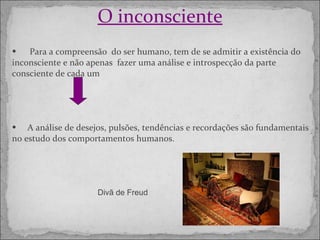 O inconsciente Para a compreensão  do ser humano, tem de se admitir a existência do inconsciente e não apenas  fazer uma análise e introspecção da parte consciente de cada um A análise de desejos, pulsões, tendências e recordações são fundamentais no estudo dos comportamentos humanos. Divã de Freud 