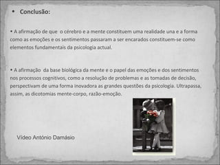 Conclusão:  A afirmação de que  o cérebro e a mente constituem uma realidade una e a forma como as emoções e os sentimentos passaram a ser encarados constituem-se como elementos fundamentais da psicologia actual.  A afirmação  da base biológica da mente e o papel das emoções e dos sentimentos nos processos cognitivos, como a resolução de problemas e as tomadas de decisão, perspectivam de uma forma inovadora as grandes questões da psicologia. Ultrapassa, assim, as dicotomias mente-corpo, razão-emoção. Vídeo António Damásio  