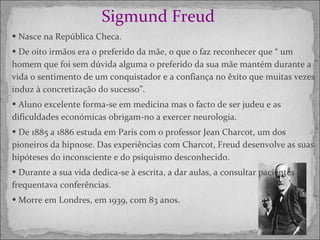 Sigmund Freud   Nasce na República Checa. De oito irmãos era o preferido da mãe, o que o faz reconhecer que “ um homem que foi sem dúvida alguma o preferido da sua mãe mantém durante a vida o sentimento de um conquistador e a confiança no êxito que muitas vezes induz à concretização do sucesso”. Aluno excelente forma-se em medicina mas o facto de ser judeu e as dificuldades económicas obrigam-no a exercer neurologia. De 1885 a 1886 estuda em Paris com o professor Jean Charcot, um dos pioneiros da hipnose. Das experiências com Charcot, Freud desenvolve as suas hipóteses do inconsciente e do psiquismo desconhecido. Durante a sua vida dedica-se à escrita, a dar aulas, a consultar pacientes e frequentava conferências. Morre em Londres, em 1939, com 83 anos. 