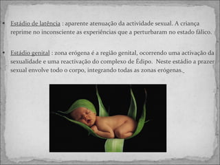 Estádio de latência  : aparente atenuação da actividade sexual. A criança reprime no inconsciente as experiências que a perturbaram no estado fálico. Estádio genital  : zona erógena é a região genital, ocorrendo uma activação da sexualidade e uma reactivação do complexo de Édipo.  Neste estádio a prazer sexual envolve todo o corpo, integrando todas as zonas erógenas.   