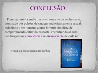 CONCLUSÃO:   Freud apresenta então um novo conceito de ser humano, dominado por pulsões de carácter maioritariamente sexual, reduzindo o ser humano a uma fórmula simplista de comportamento estímulo-resposta, encontrando as suas justificações na  consciência  e no  inconsciente  de cada um. Freud e a interpretação dos sonhos  